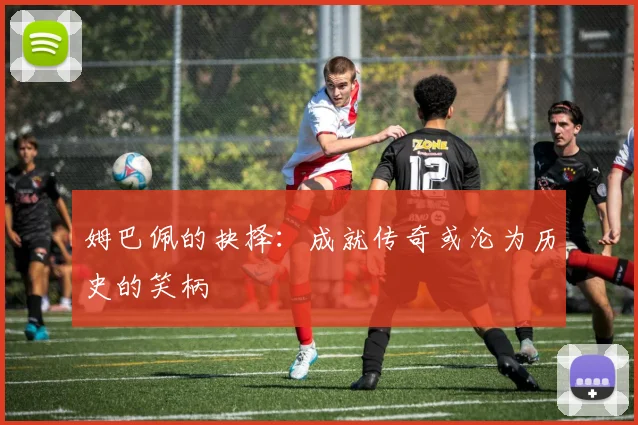 姆巴佩的抉择:成就传奇或沦为历史的笑柄