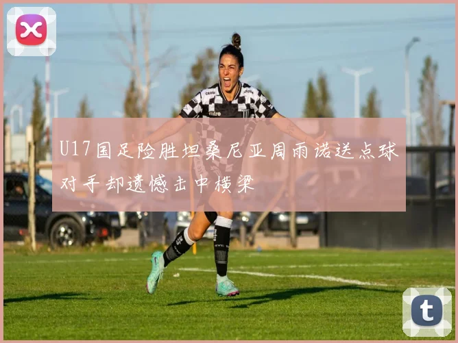 U17国足险胜坦桑尼亚周雨诺送点球对手却遗憾击中横梁