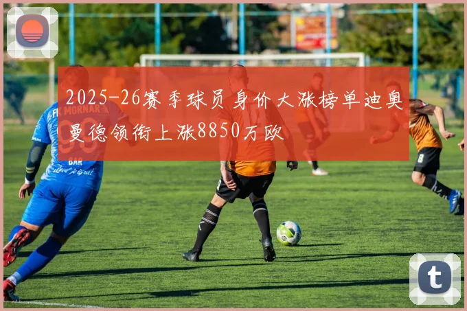 2025-26赛季球员身价大涨榜单迪奥曼德领衔上涨8850万欧