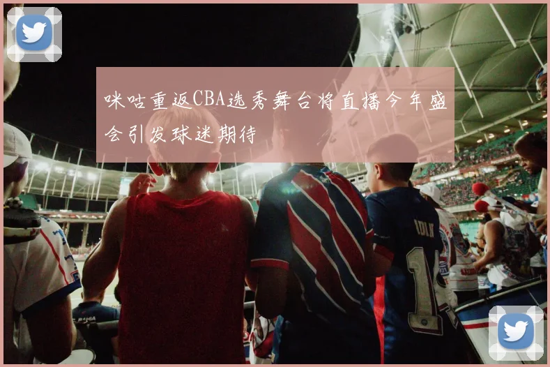 咪咕重返CBA选秀舞台将直播今年盛会引发球迷期待