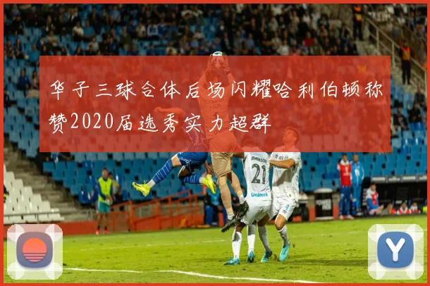 华子三球合体后场闪耀哈利伯顿称赞2020届选秀实力超群