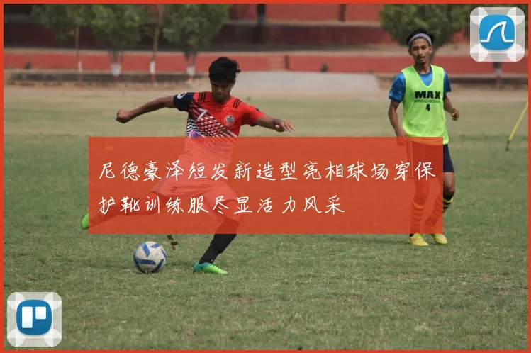 尼德豪泽短发新造型亮相球场穿保护靴训练服尽显活力风采