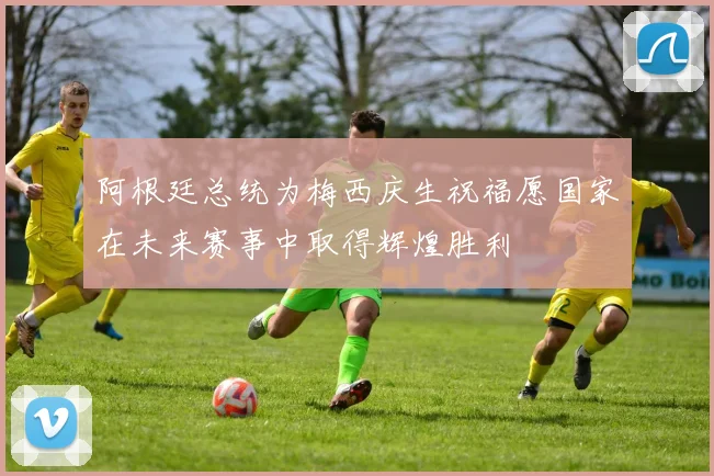 阿根廷总统为梅西庆生祝福愿国家在未来赛事中取得辉煌胜利