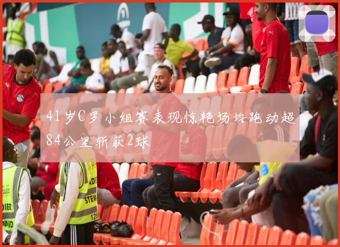41岁C罗小组赛表现惊艳场均跑动超84公里斩获2球