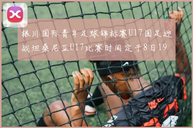 银川国际青年足球锦标赛U17国足迎战坦桑尼亚U17比赛时间定于8日19点35分