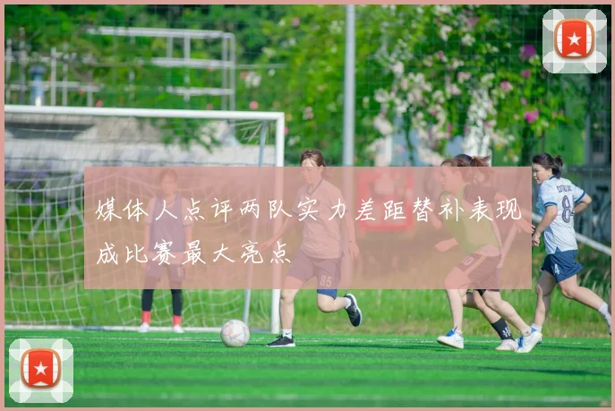 媒体人点评两队实力差距替补表现成比赛最大亮点