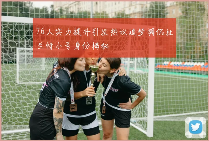 76人实力提升引发热议追梦调侃杜兰特小号身份揭秘