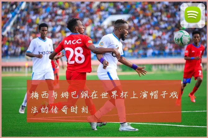 梅西与姆巴佩在世界杯上演帽子戏法的传奇时刻