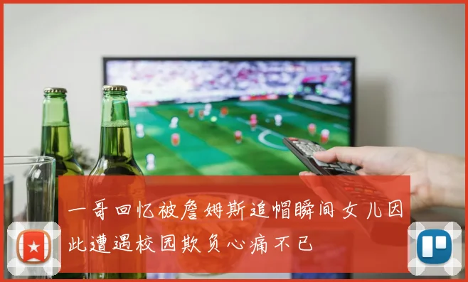 一哥回忆被詹姆斯追帽瞬间女儿因此遭遇校园欺负心痛不已