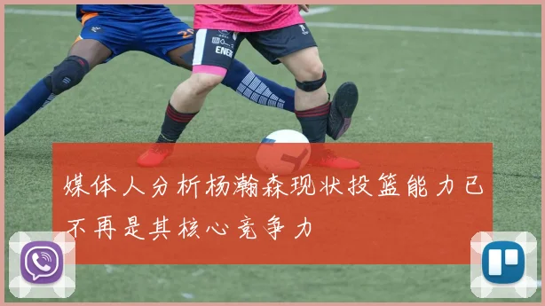 媒体人分析杨瀚森现状投篮能力已不再是其核心竞争力