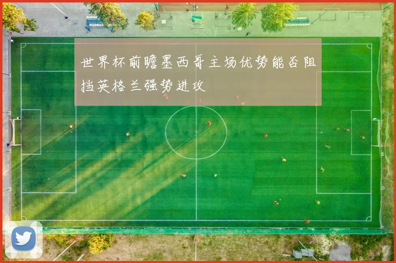 世界杯前瞻墨西哥主场优势能否阻挡英格兰强势进攻