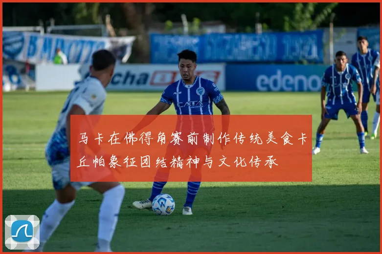 马卡在佛得角赛前制作传统美食卡丘帕象征团结精神与文化传承