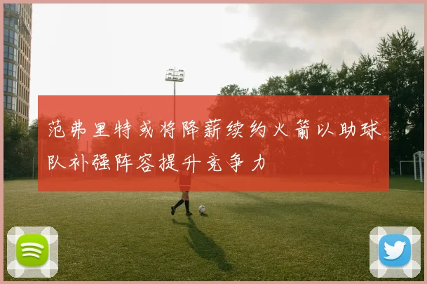 范弗里特或将降薪续约火箭以助球队补强阵容提升竞争力