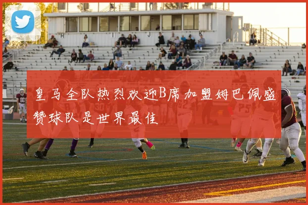 皇马全队热烈欢迎B席加盟姆巴佩盛赞球队是世界最佳