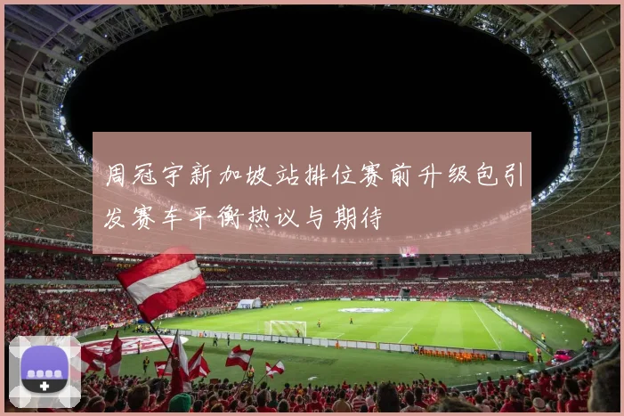 周冠宇新加坡站排位赛前升级包引发赛车平衡热议与期待